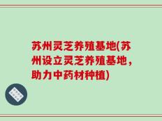 苏州灵芝养殖基地(苏州设立灵芝养殖基地，助力中药材种植)