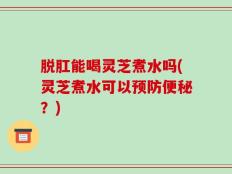 脱肛能喝灵芝煮水吗(灵芝煮水可以预防便秘？)