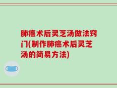 肺癌术后灵芝汤做法窍门(制作肺癌术后灵芝汤的简易方法)
