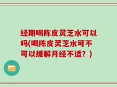 经期喝陈皮灵芝水可以吗(喝陈皮灵芝水可不可以缓解月经不适？)
