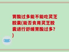 胃酸过多能不能吃灵芝胶囊(能否食用灵芝胶囊进行舒缓胃酸过多？)