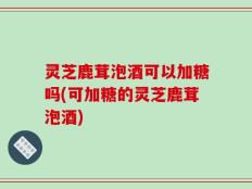 灵芝鹿茸泡酒可以加糖吗(可加糖的灵芝鹿茸泡酒)