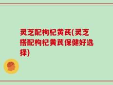 灵芝配枸杞黄芪(灵芝搭配枸杞黄芪保健好选择)