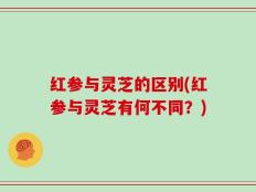 红参与灵芝的区别(红参与灵芝有何不同？)