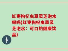 红枣枸杞虫草灵芝泡水喝吗(红枣枸杞虫草灵芝泡水：可口的健康饮品)