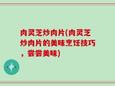 肉灵芝炒肉片(肉灵芝炒肉片的美味烹饪技巧，尝尝美味)