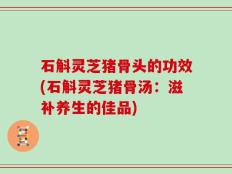 石斛灵芝猪骨头的功效(石斛灵芝猪骨汤：滋补养生的佳品)