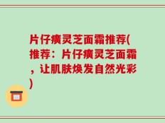 片仔癀灵芝面霜推荐(推荐：片仔癀灵芝面霜，让肌肤焕发自然光彩)