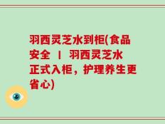 羽西灵芝水到柜(食品安全 丨 羽西灵芝水正式入柜，护理养生更省心)