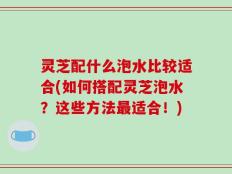 灵芝配什么泡水比较适合(如何搭配灵芝泡水？这些方法最适合！)