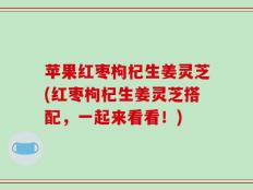 苹果红枣枸杞生姜灵芝(红枣枸杞生姜灵芝搭配，一起来看看！)