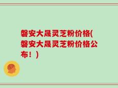 磐安大晟灵芝粉价格(磐安大晟灵芝粉价格公布！)