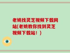 老姚找灵芝视频下载网站(老姚教你找到灵芝视频下载站！)