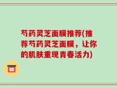 芍药灵芝面膜推荐(推荐芍药灵芝面膜，让你的肌肤重现青春活力)