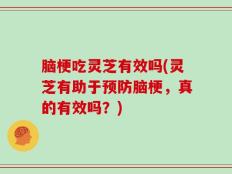 脑梗吃灵芝有效吗(灵芝有助于预防脑梗，真的有效吗？)