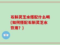 石斛灵芝水搭配什么喝(如何搭配石斛灵芝水饮用？)