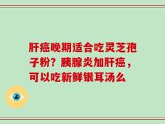 肝癌晚期适合吃灵芝孢子粉？胰腺炎加肝癌，可以吃新鲜银耳汤么