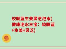 绞股蓝生姜灵芝泡水(健康泡水三宝：绞股蓝+生姜+灵芝)