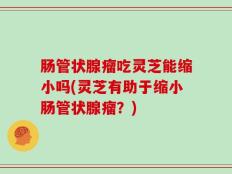 肠管状腺瘤吃灵芝能缩小吗(灵芝有助于缩小肠管状腺瘤？)