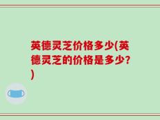 英德灵芝价格多少(英德灵芝的价格是多少？)
