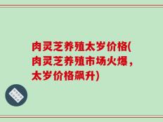 肉灵芝养殖太岁价格(肉灵芝养殖市场火爆，太岁价格飙升)