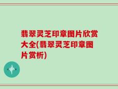 翡翠灵芝印章图片欣赏大全(翡翠灵芝印章图片赏析)