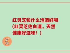 红灵芝和什么泡酒好喝(红灵芝佐白酒，天然健康好滋味！)