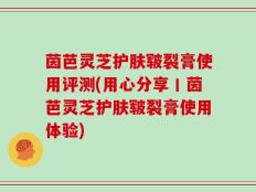茵芭灵芝护肤皲裂膏使用评测(用心分享丨茵芭灵芝护肤皲裂膏使用体验)