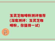 玉灵芝咖啡粉测评推荐(深度测评：玉灵芝咖啡粉，你值得一试)