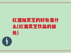 红酒加灵芝的好处是什么(红酒灵芝饮品的益处)