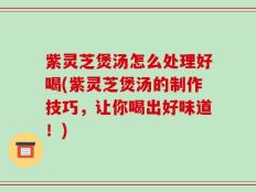 紫灵芝煲汤怎么处理好喝(紫灵芝煲汤的制作技巧，让你喝出好味道！)