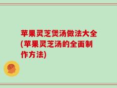 苹果灵芝煲汤做法大全(苹果灵芝汤的全面制作方法)
