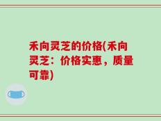 禾向灵芝的价格(禾向灵芝：价格实惠，质量可靠)