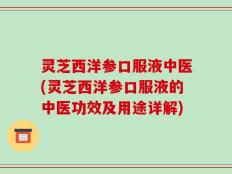 灵芝西洋参口服液中医(灵芝西洋参口服液的中医功效及用途详解)