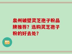 泉州破壁灵芝孢子粉品牌推荐？选购灵芝孢子粉的好去处？