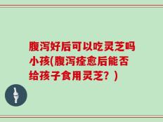 腹泻好后可以吃灵芝吗小孩(腹泻痊愈后能否给孩子食用灵芝？)