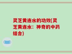 灵芝黄连水的功效(灵芝黄连水：神奇的中药组合)