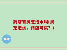 药店有灵芝泡水吗(灵芝泡水，药店可买？)