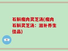 石斛瘦肉灵芝汤(瘦肉石斛灵芝汤：滋补养生佳品)