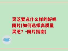 灵芝要选什么样的好呢图片(如何选择高质量灵芝？-图片指南)