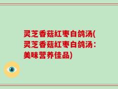 灵芝香菇红枣白鸽汤(灵芝香菇红枣白鸽汤：美味营养佳品)