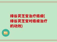 绿谷灵芝宝治疗癌症(绿谷灵芝宝对癌症治疗的功效)