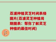 荔浦种植灵芝时间表格图片(荔浦灵芝种植周期图表：帮你了解灵芝种植的最佳时间)