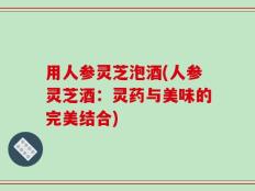 用人参灵芝泡酒(人参灵芝酒：灵药与美味的完美结合)