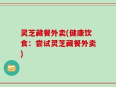 灵芝藏餐外卖(健康饮食：尝试灵芝藏餐外卖)