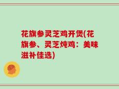 花旗参灵芝鸡开煲(花旗参、灵芝炖鸡：美味滋补佳选)