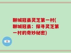聊城冠县灵芝第一村(聊城冠县：探寻灵芝第一村的奇妙秘密)