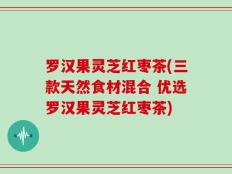 罗汉果灵芝红枣茶(三款天然食材混合 优选罗汉果灵芝红枣茶)