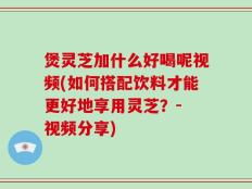 煲灵芝加什么好喝呢视频(如何搭配饮料才能更好地享用灵芝？- 视频分享)