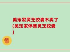 美乐家灵芝胶囊不卖了(美乐家停售灵芝胶囊)
